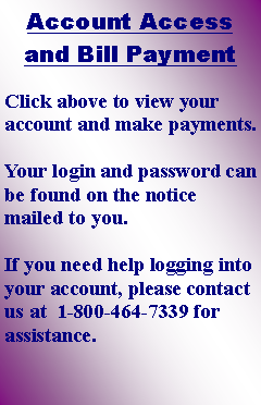 Text Box: Account Access and Bill PaymentClick above to view your account and make payments.  Your login and password can be found on the notice mailed to you.  If you need help logging into your account, please contact us at  1-800-464-7339 for assistance.